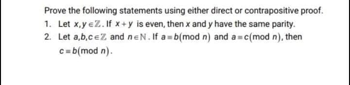 Prove the following statements using either direct or contrapositive proof.
1. Let x,y eZ. If x+y is even, then x and y have the same parity.
2. Let a,b,ceZ and neN. If a b(mod n) and a c(mod n), then
C= b(mod n).
