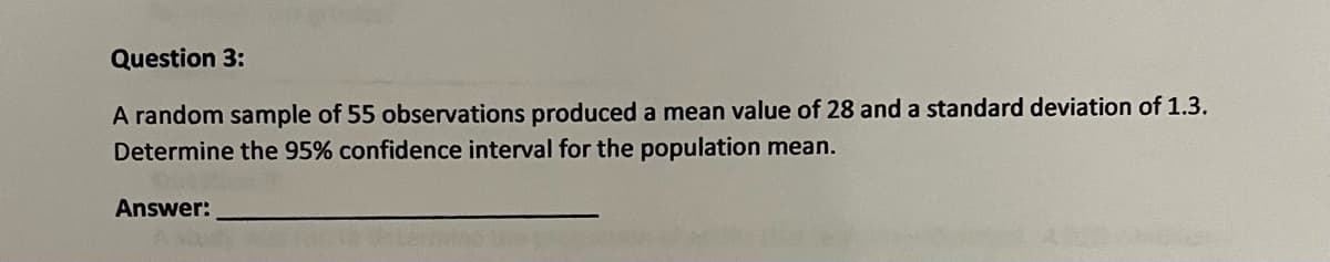 Question 3:
A random sample of 55 observations produced a mean value of 28 and a standard deviation of 1.3.
Determine the 95% confidence interval for the population mean.
Answer:
