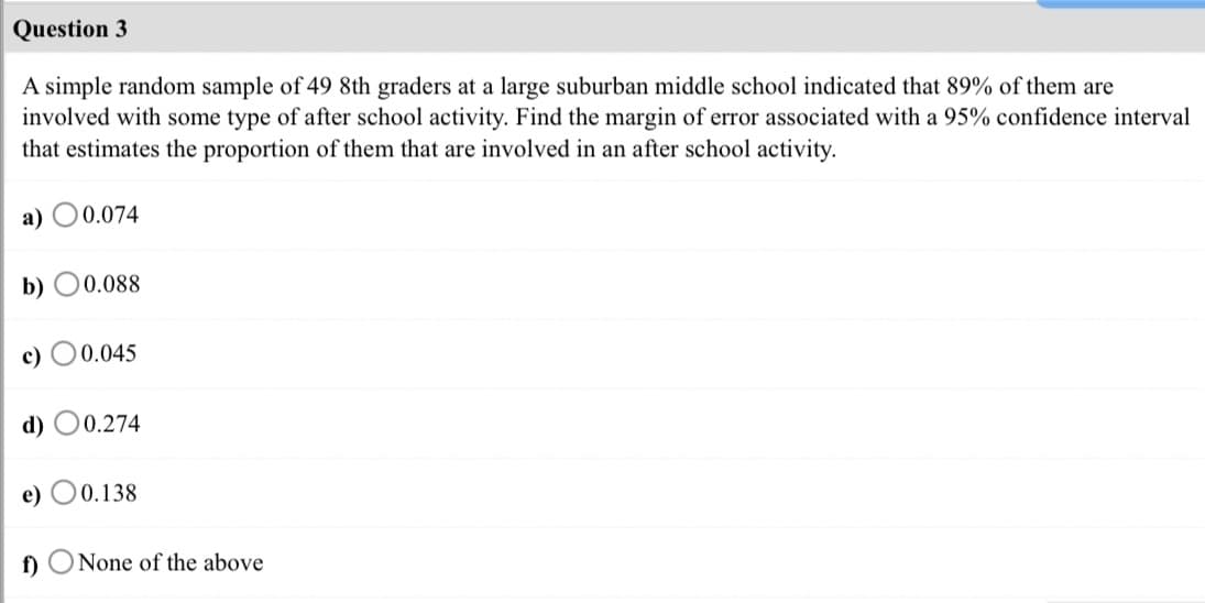 Question 3
A simple random sample of 49 8th graders at a large suburban middle school indicated that 89% of them are
involved with some type of after school activity. Find the margin of error associated with a 95% confidence interval
that estimates the proportion of them that are involved in an after school activity.
а) О0.074
b) O0.088
c)
0 0.045
d) O0.274
e) O0.138
f)
None of the above
