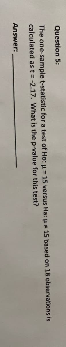 Question 5:
The one-sample t-statistic for a test of Ho: µ = 15 versus Ha: u 15 based on 18 observations is
calculated as t = -2.17. What is the p-value for this test?
Answer:
