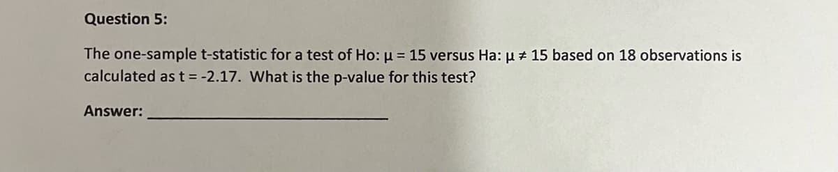 Question 5:
The one-sample t-statistic for a test of Ho: µ = 15 versus Ha: u + 15 based on 18 observations is
calculated ast= -2.17. What is the p-value for this test?
Answer:
