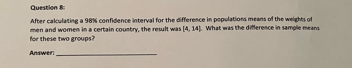 Question 8:
After calculating a 98% confidence interval for the difference in populations means of the weights of
men and women in a certain country, the result was [4, 14]. What was the difference in sample means
for these two groups?
Answer:
