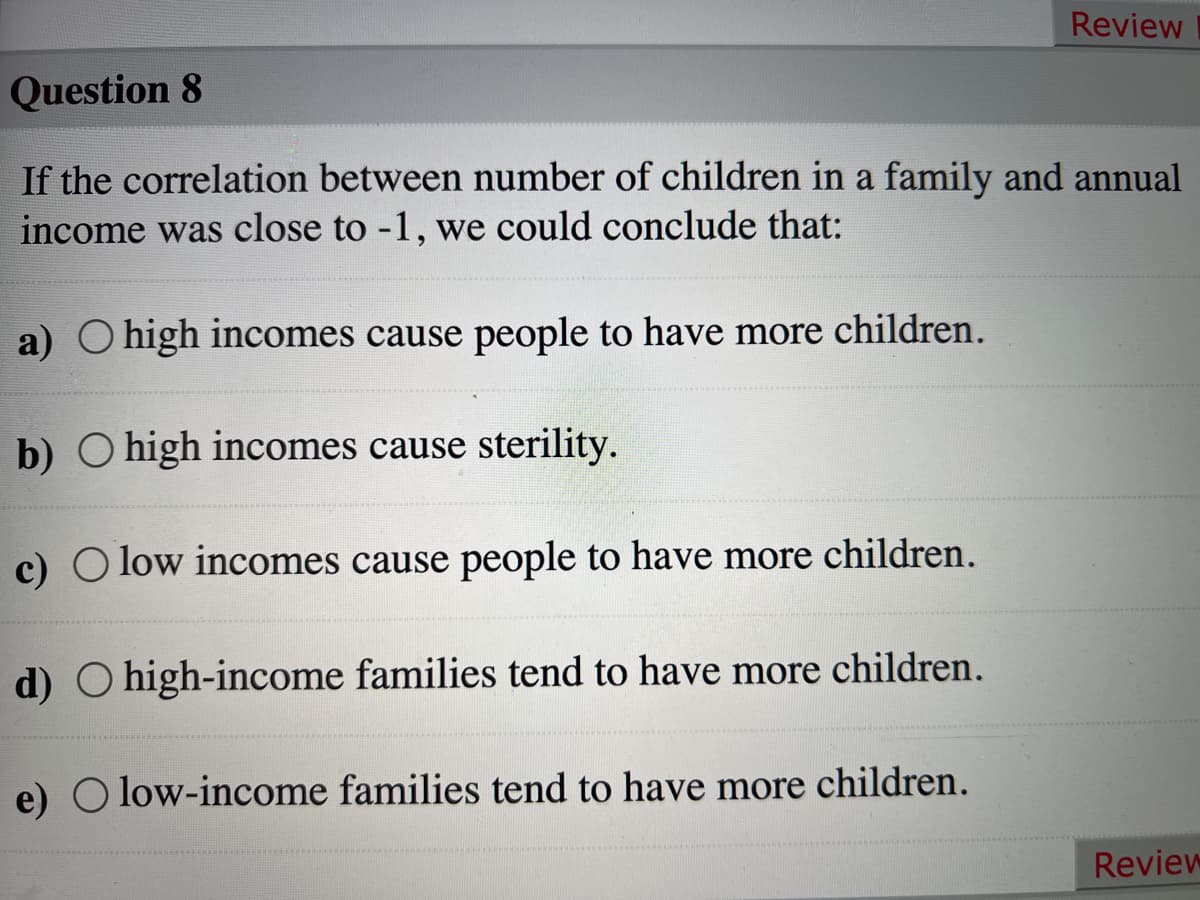 Review
Question 8
If the correlation between number of children in a family and annual
income was close to -1, we could conclude that:
a) O high incomes cause people to have more children.
b) O high incomes cause sterility.
c) O low incomes cause people to have more children.
d) O high-income families tend to have more children.
e) O low-income families tend to have more children.
Review
