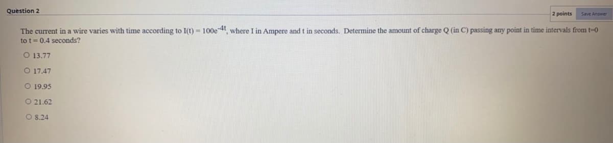 Question 2
2 points
Save Answer
The current in a wire varies with time according to I(t) = 100e-4t where I in Ampere and t in seconds. Determine the amount of charge Q (in C) passing any point in time intervals from t=0
to t= 0.4 seconds?
O 13.77
O 17.47
O 19.95
O 21.62
O 8.24
