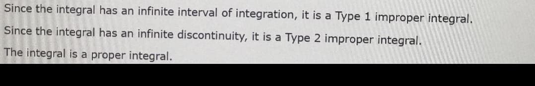 Since the integral has an infinite interval of integration, it is a Type 1 improper integral.
Since the integral has an infinite discontinuity, it is a Type 2 improper integral.
The integral is a proper integral.
