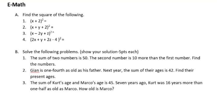 E-Math
A. Find the square of the following.
1. (x + 2)? =
2. (x + y + 2) =
3. (x- 2y + z)=
4. (2x + y + 2z - 4 )² =
B. Solve the following problems. (show your solution-5pts each)
1. The sum of two numbers is 50. The second number is 10 more than the first number. Find
the numbers.
2. Gian is one-fourth as old as his father. Next year, the sum of their ages is 42. Find their
present ages.
3. The sum of Kurt's age and Marco's age is 45. Seven years ago, Kurt was 16 years more than
one-half as old as Marco. How old is Marco?
