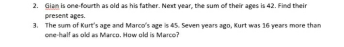 2. Gian is one-fourth as old as his father. Next year, the sum of their ages is 42. Find their
present ages.
3. The sum of Kurt's age and Marco's age is 45. Seven years ago, Kurt was 16 years more than
one-half as old as Marco. How old is Marco?
