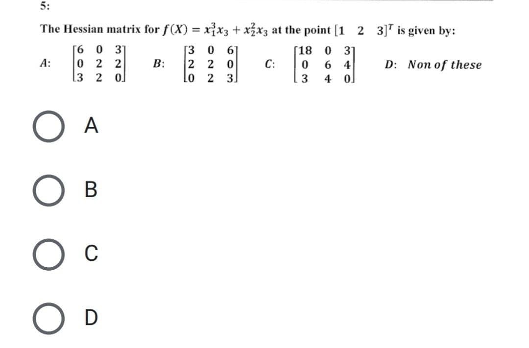 5:
The Hessian matrix for f(x) = x³x3 + x2x3 at the point [1 2 3] is given by:
[18 0 31
6 0
0 22
[3 0 67
220
A:
B:
C:
0 6 4
D: Non of these
3 2
LO 2 3
3 4 0
O A
O B
О с
O D
320