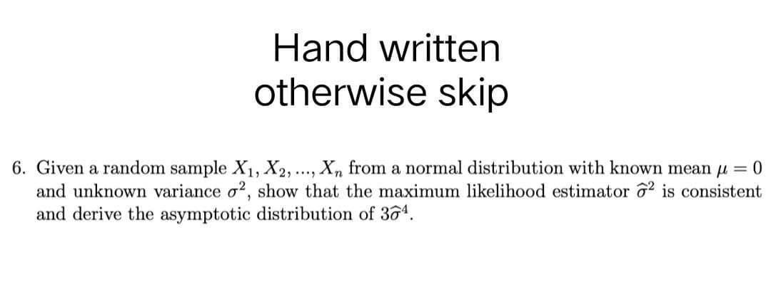 Hand written
otherwise skip
6. Given a random sample X₁, X2,
Xn from a normal distribution with known mean μ = 0
and unknown variance o2, show that the maximum likelihood estimator 2 is consistent
and derive the asymptotic distribution of 364.