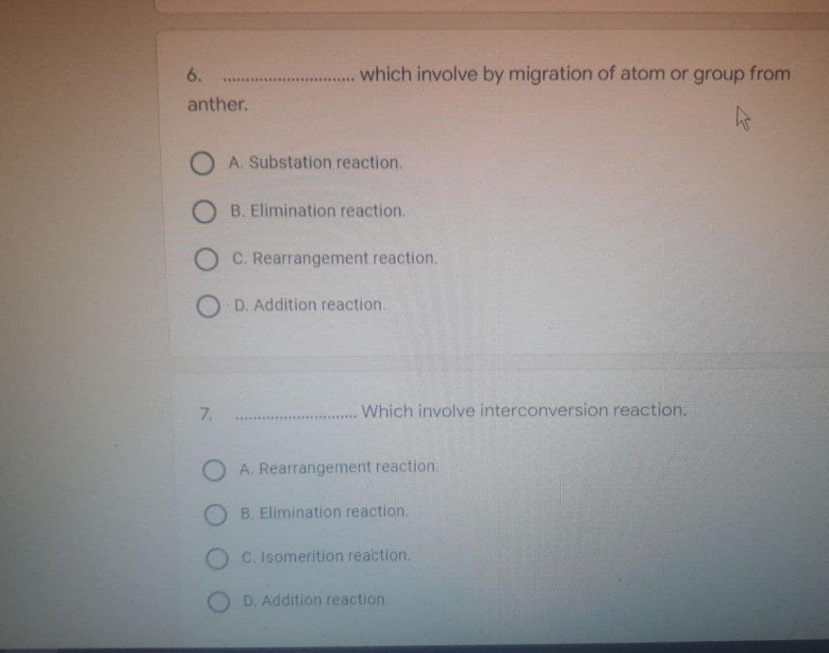 which involve by migration of atom or group from
k
Which involve interconversion reaction.
6.
anther.
OA. Substation reaction.
OB. Elimination reaction.
OD. Addition reaction.
7.
OA. Rearrangement reaction.
B. Elimination reaction.
C. Isomerition reaction.
D. Addition reaction.
C. Rearrangement reaction.
