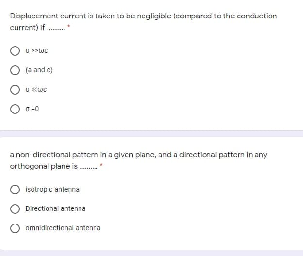Displacement current is taken to be negligible (compared to the conduction
current) if .
o >>WE
(a and c)
O «WE
O o =0
a non-directional pattern in a given plane, and a directional pattern in any
orthogonal plane is .
isotropic antenna
O Directional antenna
O omnidirectional antenna
