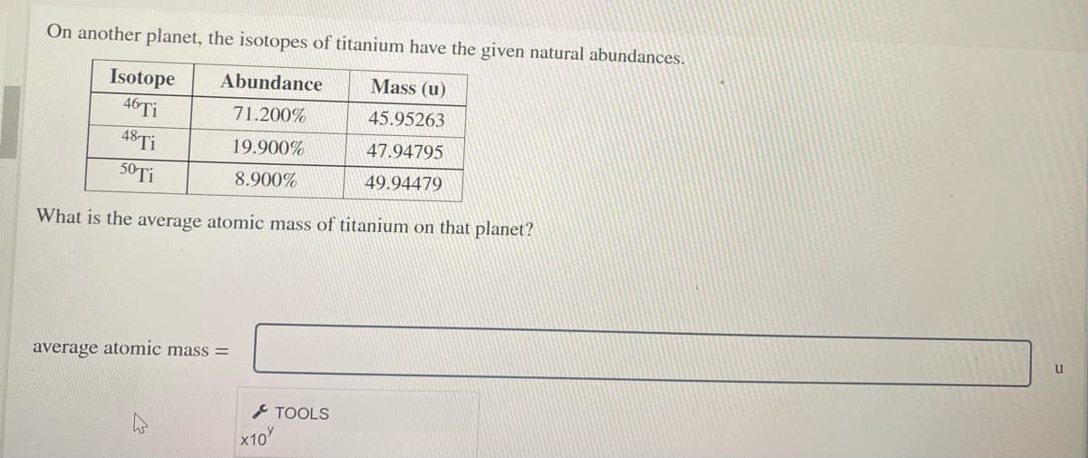 On another planet, the isotopes of titanium have the given natural abundances.
Isotope
Abundance
Mass (u)
46TI
48TI
71.200%
45.95263
19.900%
47.94795
50TI
8.900%
49.94479
What is the average atomic mass of titanium on that planet?
u
average atomic mass =
TOOLS
x10
