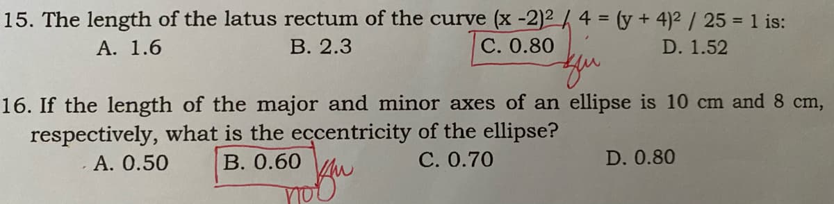 15. The length of the latus rectum of the curve (x -2)2/ 4 = (y + 4)2 / 25 = 1 is:
A. 1.6
В. 2.3
C. 0.80
D. 1.52
16. If the length of the major and minor axes of an ellipse is 10 cm and 8 cm,
respectively, what is the eccentricity of the ellipse?
A. 0.50
В. 0.60
С. 0.70
D. 0.80
