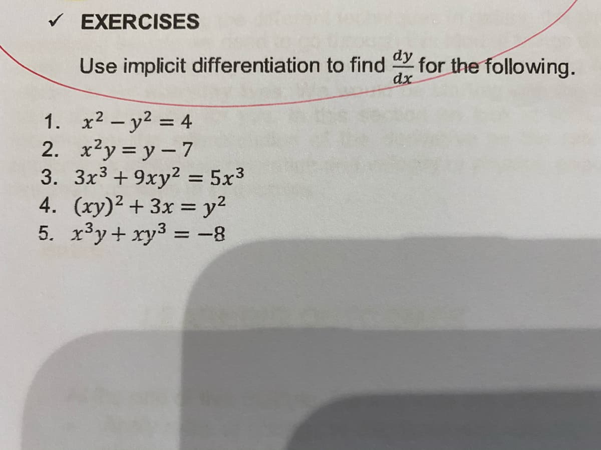 V EXERCISES
dy
Use implicit differentiation to find
for the following.
dx
1. x2 – y2 = 4
2. x2y = y – 7
3. 3x3 + 9xy2 = 5x3
4. (xy)2 + 3x = y?
5. x³y+ xy3 = -8
%3D
