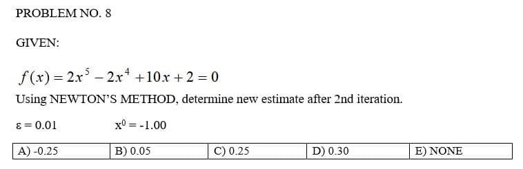 PROBLEM NO. 8
GIVEN:
f(x)=2x52x² +10x + 2 = 0
Using NEWTON'S METHOD, determine new estimate after 2nd iteration.
ε = 0.01
x0 = -1.00
A) -0.25
B) 0.05
C) 0.25
D) 0.30
E) NONE