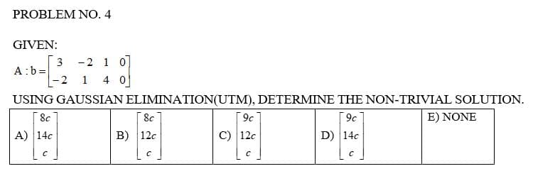 PROBLEM NO. 4
GIVEN:
3
2 1 0]
A: b=
-2 1 4 0
USING GAUSSIAN
8c
A) 14c
ELIMINATION(UTM), DETERMINE THE NON-TRIVIAL SOLUTION.
8c
9c
9c
E) NONE
B) 12c
C) 12c
D) 14c
C