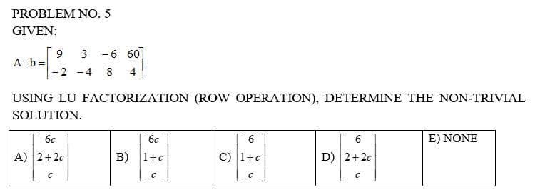PROBLEM NO. 5
GIVEN:
9 3 -6 60
A:b=
-2 -4 8 4
USING LU FACTORIZATION (ROW OPERATION), DETERMINE THE NON-TRIVIAL
SOLUTION.
6c
6c
6
6
E) NONE
A) 2+2c
B) 1+c
[1]
C) 1+c
D) 2+2c
C
с
C