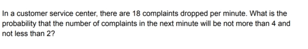 In a customer service center, there are 18 complaints dropped per minute. What is the
probability that the number of complaints in the next minute will be not more than 4 and
not less than 2?
