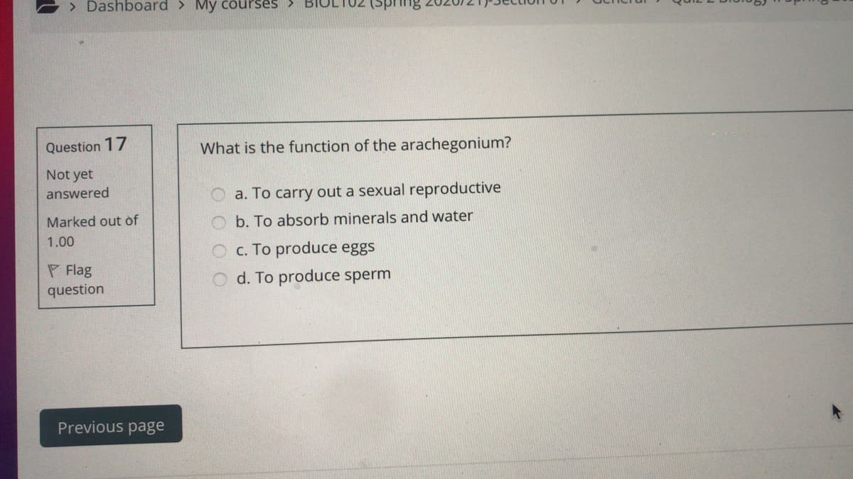 > Dashboard > My courses
Question 17
What is the function of the arachegonium?
Not yet
answered
a. To carry out a sexual reproductive
Marked out of
Ob. To absorb minerals and water
1.00
c. To produce eggs
O d. To produce sperm
P Flag
question
Previous page
