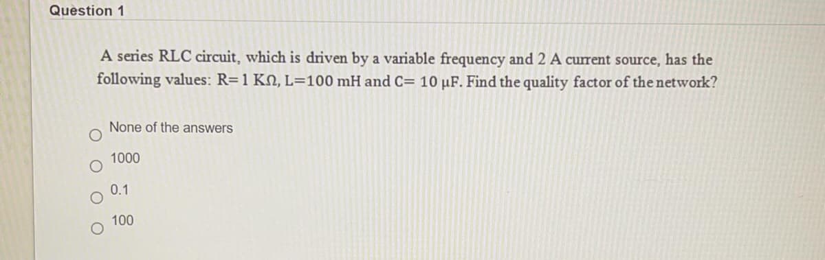 Question 1
A series RLC circuit, which is driven by a variable frequency and 2 A current source, has the
following values: R=1 KN, L=100 mH and C= 10 µF. Find the quality factor of the network?
None of the answers
1000
0.1
100
