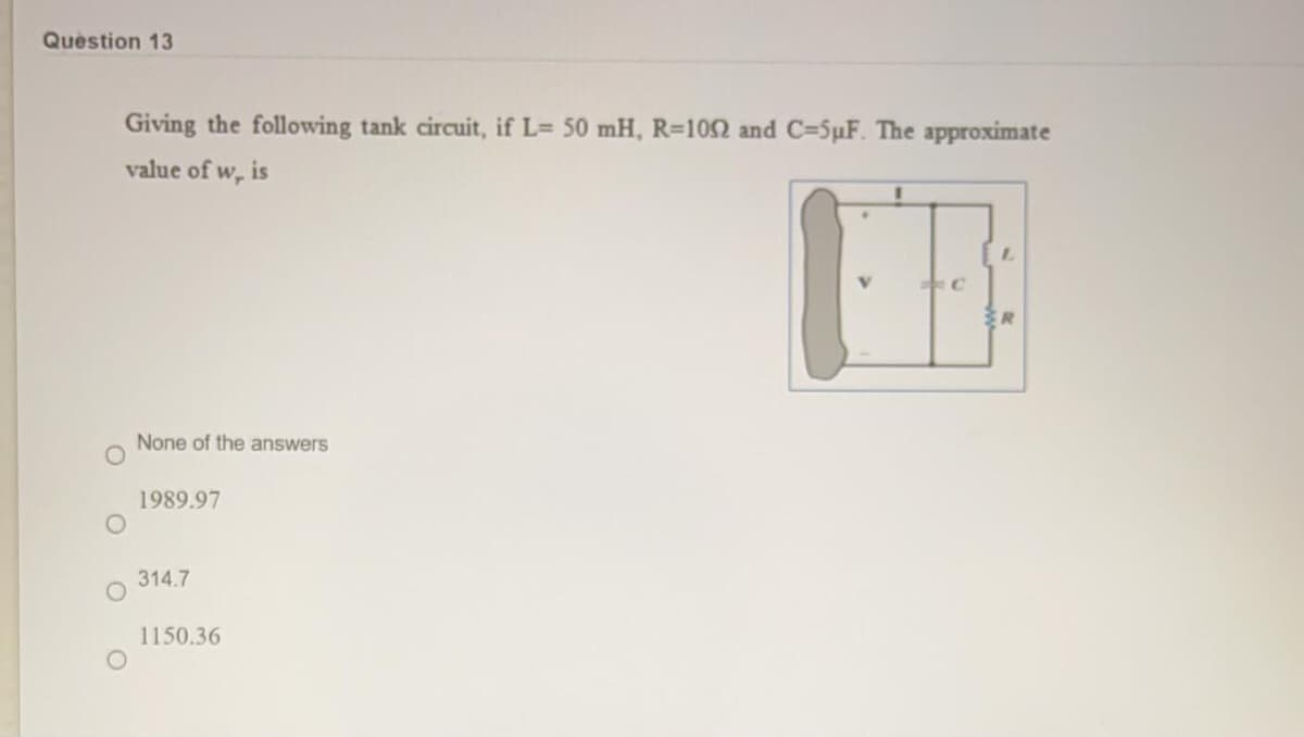 Question 13
Giving the following tank circuit, if L= 50 mH, R=102 and C=5pF. The approximate
value of w, is
None of the answers
1989.97
314.7
1150.36

