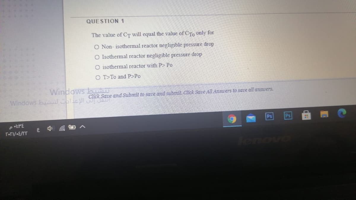 QUESTION 1
The value of CT will equal the value of CTo only for
O Non- isothermal reactor negligible pressure drop
O Isothermal reactor negligible pressure drop
O isothermal reactor with P> Po
O T>To and P>Po
Windows buU
Click Save and Submit to save and submit. Click Save AlL Answers to save all answers.
Windows b
Ps
Ps
E Ga
T-TIV-E/TT
Tenove
