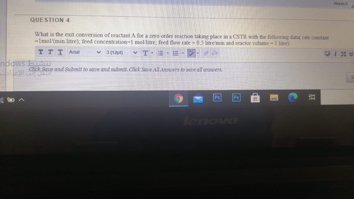 Words 0
QUESTION4
What is the exit conversion of reactantA for a zero order reaction taking place in a CSTR with the following data( rate constant
=lmol/(min litre); feed concentration-1 mol/litre; feed flow rate = 0.5 litre/min and reactor volume = 1 litre):
T T TArial
3 (12pt)
v T-
ndows b
Click Save and Submit to save and submit. Click Save AlL Answers to save all answers.
Ps
Ps
Tenovo
