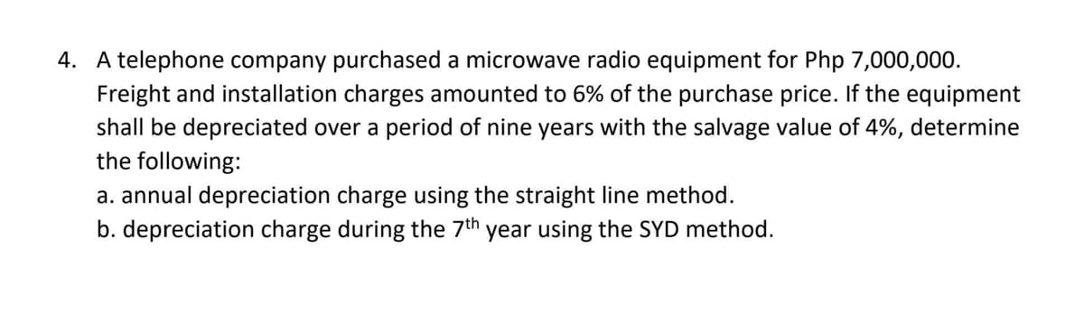 4. A telephone company purchased a microwave radio equipment for Php 7,000,000.
Freight and installation charges amounted to 6% of the purchase price. If the equipment
shall be depreciated over a period of nine years with the salvage value of 4%, determine
the following:
a. annual depreciation charge using the straight line method.
b. depreciation charge during the 7th year using the SYD method.