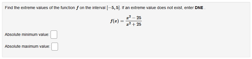 Find the extreme values of the function f on the interval [-5, 5]. If an extreme value does not exist, enter DNE .
1² – 25
f(x) =
1² + 25
Absolute minimum value:
Absolute maximum value:

