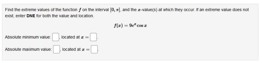 Find the extreme values of the function f on the interval [0, 7], and the a-value(s) at which they occur. If an extreme value does not
exist, enter DNE for both the value and location.
f(x) = 9e" cos z
Absolute minimum value:
located at z =
Absolute maximum value:
located at z =
