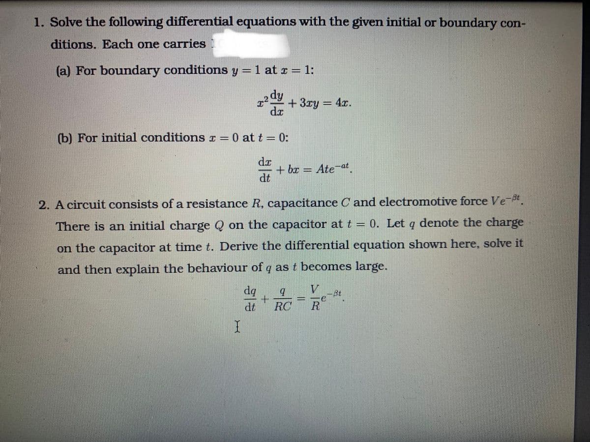 1. Solve the following differential equations with the given initial or boundary con-
ditions. Each one carries
(a) For boundary conditions y = 1 at c = 1:
%3D
dy
+ 3ry = 4x.
dr
(b) For initial conditions I = 0 at t = 0:
dz
+ bx = Ate-at
dt
2. A circuit consists of a resistance R, capacitance C and electromotive force Ve-.
There is an initial charge Q on the capacitor at t = 0. Let q denote the charge
on the capacitor at time t. Derive the differential equation shown here, solve it
and then explain the bechaviour of q as t becomes large.
da
V
dt
RC
