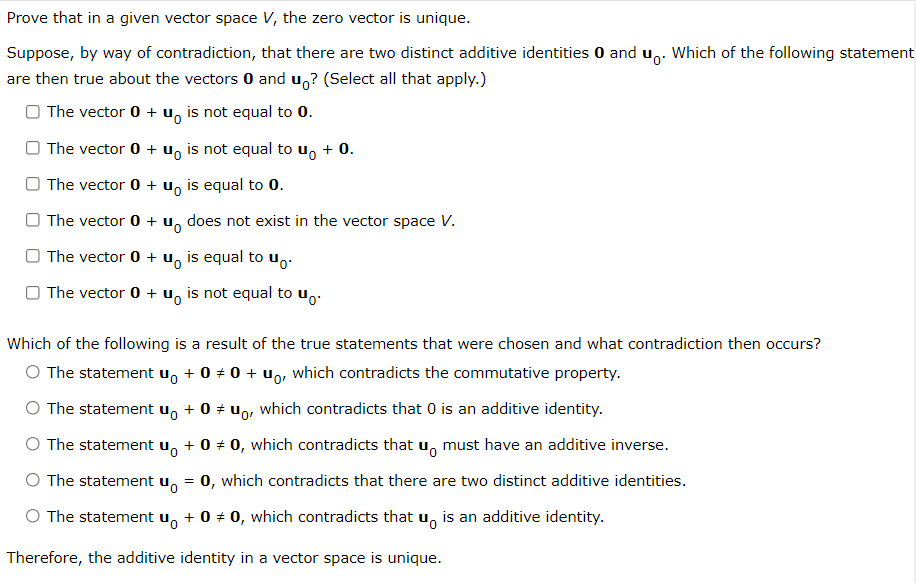 Prove that in a given vector space V, the zero vector is unique.
Suppose, by way of contradiction, that there are two distinct additive identities 0 and u,. Which of the following statement
are then true about the vectors 0 and u,? (Select all that apply.)
The vector 0 + u, is not equal to 0.
The vector 0 + u, is not equal to u, + 0.
The vector 0 + u, is equal to 0.
The vector 0 +
does not exist in the vector space V.
O The vector 0 + u, is equal to u̟.
O The vector 0 + u, is not equal to u,.
Which of the following is a result of the true statements that were chosen and what contradiction then occurs?
O The statement u, + 0 + 0 + u,, which contradicts the commutative property.
O The statement u, + 0 + un, which contradicts that 0 is an additive identity.
The statement
+ 0 + 0, which contradicts that u, must have an additive inverse.
The statement u, = 0, which contradicts that there are two distinct additive identities.
The statement u, + 0 + 0, which contradicts that u, is an additive identity.
Therefore, the additive identity in a vector space is unique.
