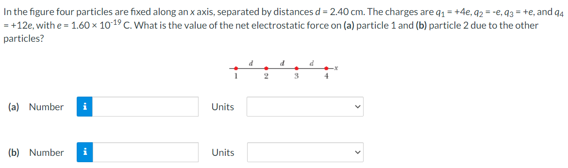 In the figure four particles are fixed along an x axis, separated by distances d = 2.40 cm. The charges are q1 = +4e, q2 = -e, 93 = +e, and q4
= +12e, with e = 1.60 × 1019 C. What is the value of the net electrostatic force on (a) particle 1 and (b) particle 2 due to the other
particles?
d
d
d
1
2
3
4
(a) Number
i
Units
(b) Number
i
Units
