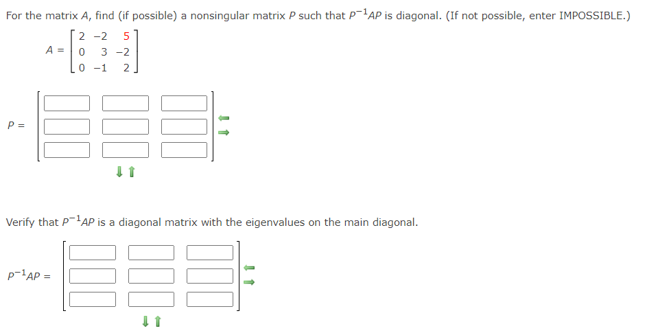 For the matrix A, find (if possible) a nonsingular matrix P such that P'AP is diagonal. (If not possible, enter IMPOSSIBLE.)
2 -2
5
A =
3 -2
0 -1
2
P =
Verify that P-AP is a diagonal matrix with the eigenvalues on the main diagonal.
p-1AP =
