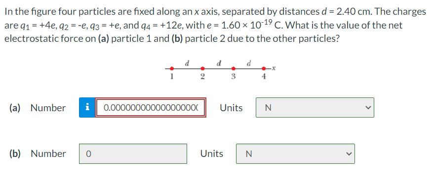In the figure four particles are fixed along an x axis, separated by distances d = 2.40 cm. The charges
are q1 = +4e, q2 = -e, q3 = +e, and q4 = +12e, with e = 1.60 x 1019 C. What is the value of the net
electrostatic force on (a) particle 1 and (b) particle 2 due to the other particles?
d
d
d
1
2
3
4
(a) Number
i
0.000000000000000000
Units
N
(b) Number
Units
N
>
