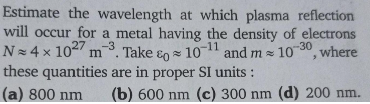 Estimate the wavelength at which plasma reflection
will occur for a metal having the density of electrons
N 4 x 10 m
these quantities are in proper SI units :
(a) 800 nm
27
-3
-30
. Take ɛo = 10-
and m 105 where
(b) 600 nm (c) 300 nm (d) 200 nm.
