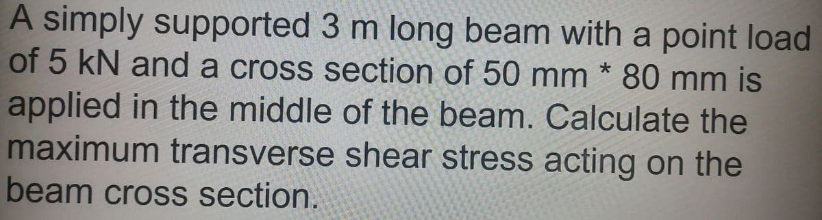 A simply supported 3 m long beam with a point load
of 5 kN and a cross section of 50 mm * 80 mm is
applied in the middle of the beam. Calculate the
maximum transverse shear stress acting on the
beam cross section.
