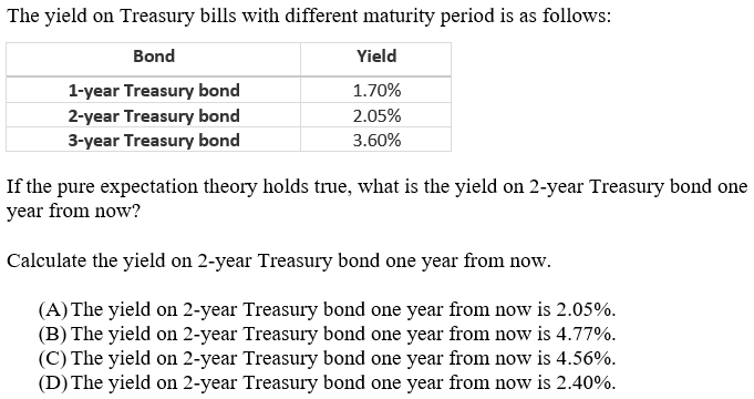 The yield on Treasury bills with different maturity period is as follows:
Bond
Yield
1-year Treasury bond
2-year Treasury bond
3-year Treasury bond
1.70%
2.05%
3.60%
If the pure expectation theory holds true, what is the yield on 2-year Treasury bond one
year from now?
Calculate the yield on 2-year Treasury bond one year from now.
(A) The yield on 2-year Treasury bond one year from now is 2.05%.
(B) The yield on 2-year Treasury bond one year from now is 4.77%.
(C) The yield on 2-year Treasury bond one year from now is 4.56%.
(D) The yield on 2-year Treasury bond one year from now is 2.40%.
