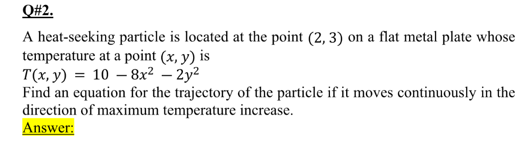 Q#2.
A heat-seeking particle is located at the point (2, 3) on a flat metal plate whose
temperature at a point (x, y) is
T(х, у) 3D 10 — 8x2 — 2у2
Find an equation for the trajectory of the particle if it moves continuously in the
direction of maximum temperature increase.
Answer:
-
-
