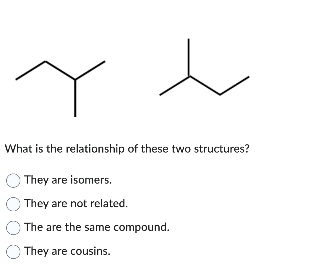 t
What is the relationship of these two structures?
They are isomers.
They are not related.
The are the same compound.
They are cousins.