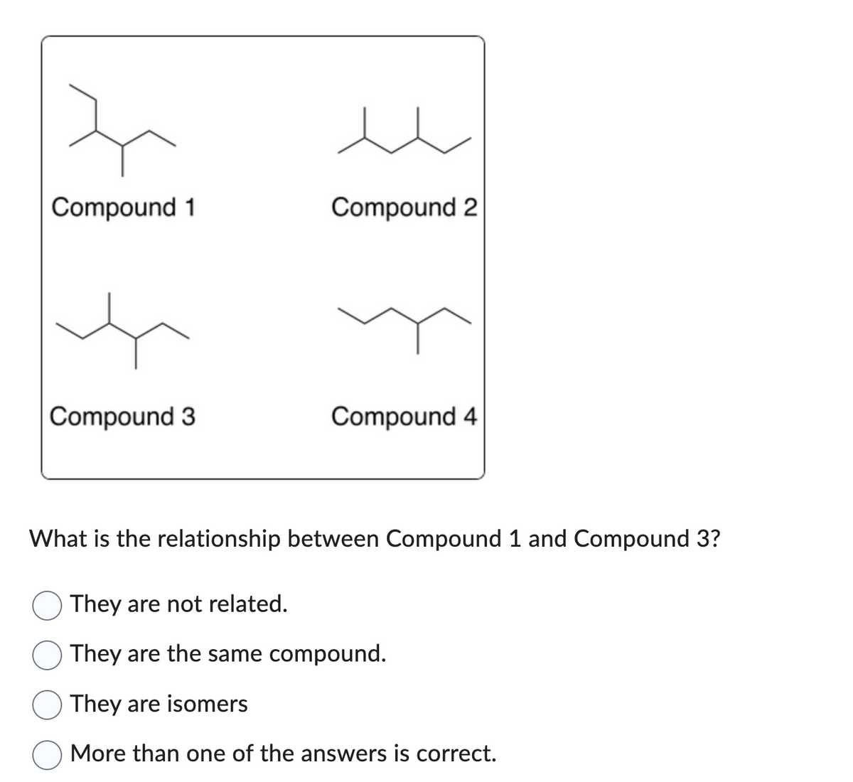 Compound 1
Compound 3
Compound 2
Compound 4
What is the relationship between Compound 1 and Compound 3?
They are not related.
They are the same compound.
They are isomers
More than one of the answers is correct.