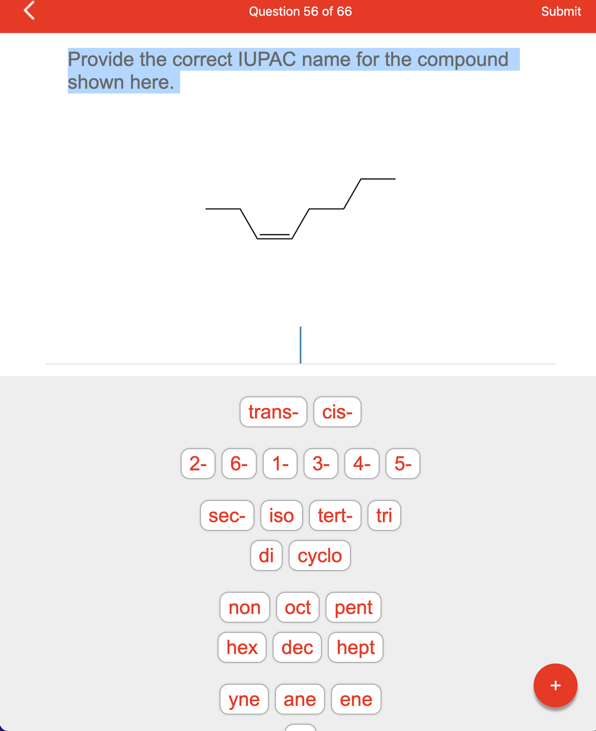 Provide the correct IUPAC name for the compound
shown here.
Question 56 of 66
2- 6-
sec-
trans- cis-
non
hex
1-
3- 4- 5-
iso tert- tri
di cyclo
oct pent
dec hept
yne ane
ene
Submit
+