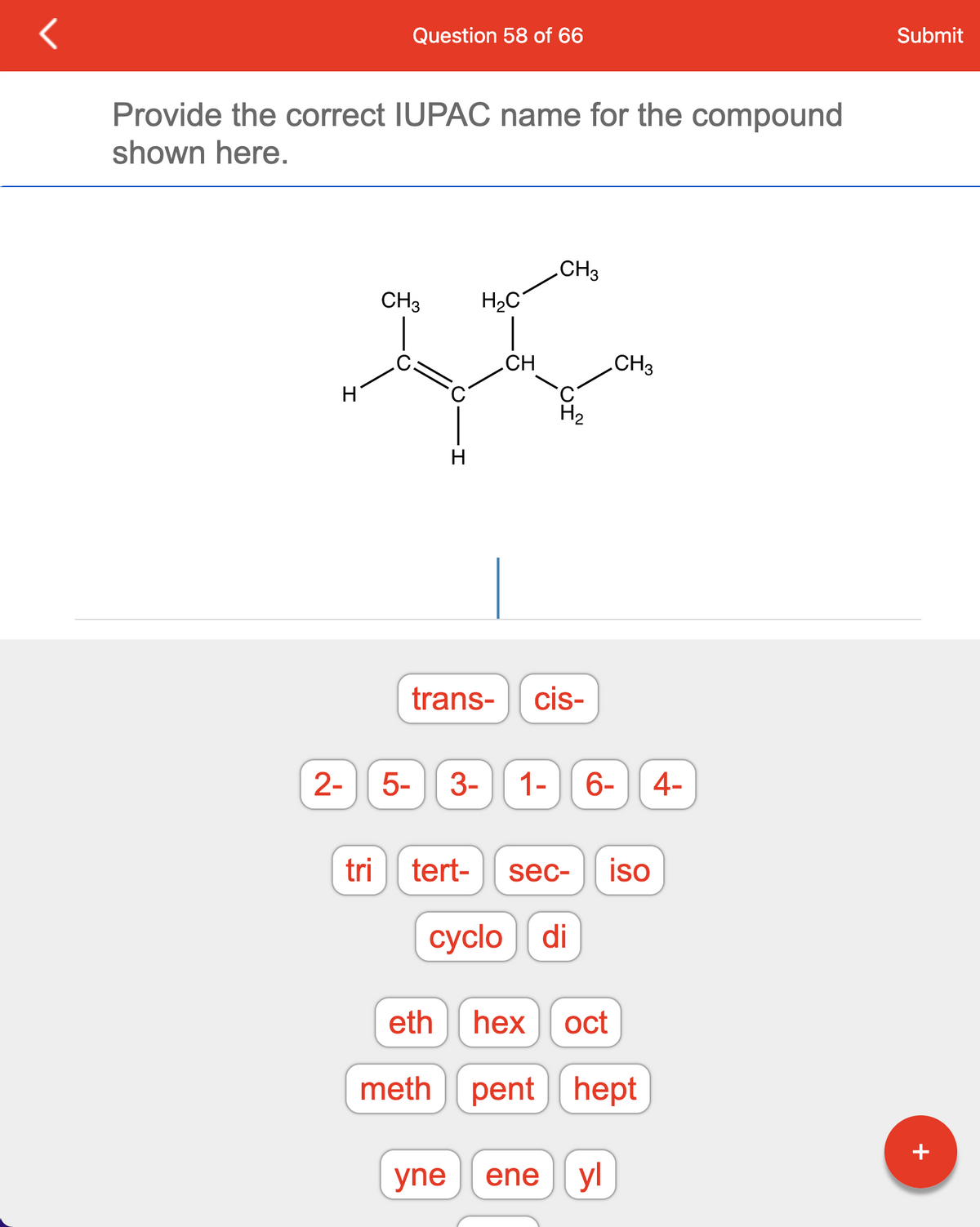 Provide the correct IUPAC name for the compound
shown here.
2-
Question 58 of 66
tri
CH3 H₂C
H
CH
tert-
CH3
trans- cis-
H₂
5- 3- 1- 6- 4-
sec- iso
cyclo di
yne ene
CH3
eth hex oct
meth pent hept
yl
Submit
+