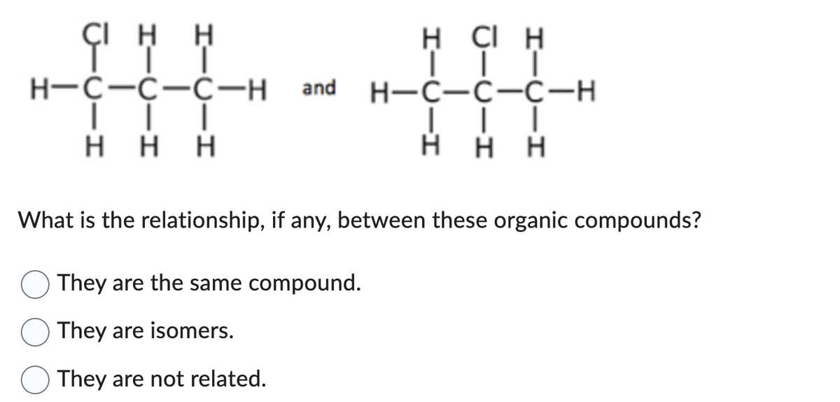 CIHH
H-C-C-C-H
| | |
Η Η Η
and
H CIH
│▬▬▬▬
They are the same compound.
They are isomers.
They are not related.
H-C-C-C-H
H HH
What is the relationship, if any, between these organic compounds?