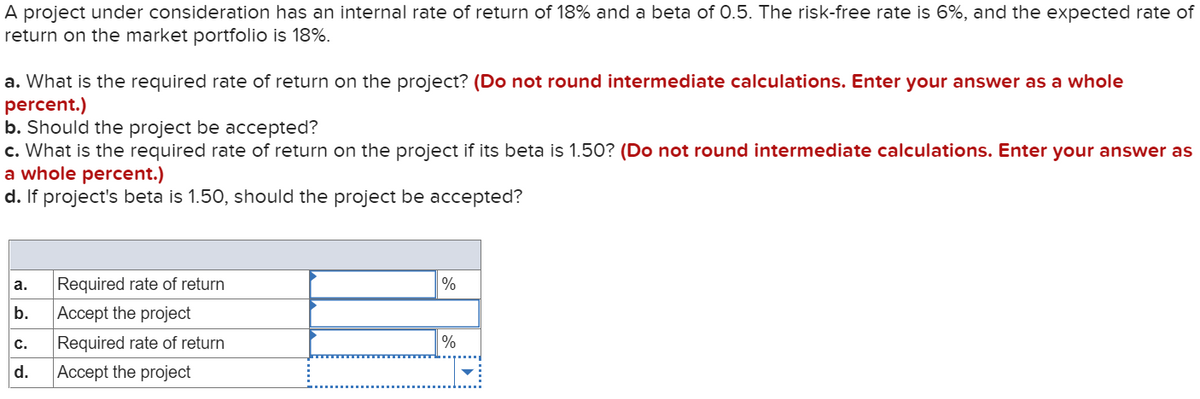 A project under consideration has an internal rate of return of 18% and a beta of 0.5. The risk-free rate is 6%, and the expected rate of
return on the market portfolio is 18%.
a. What is the required rate of return on the project? (Do not round intermediate calculations. Enter your answer as a whole
percent.)
b. Should the project be accepted?
c. What is the required rate of return on the project if its beta is 1.50? (Do not round intermediate calculations. Enter your answer as
a whole percent.)
d. If project's beta is 1.50, should the project be accepted?
a.
Required rate of return
%
b.
Accept the project
с.
Required rate of return
d.
Accept the project
