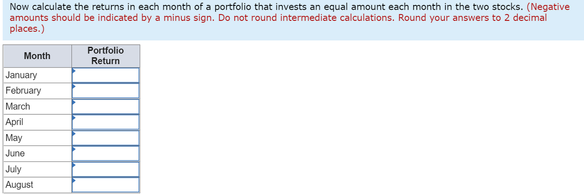Now calculate the returns in each month of a portfolio that invests an equal amount each month in the two stocks. (Negative
amounts should be indicated by a minus sign. Do not round intermediate calculations. Round your answers to 2 decimal
places.)
Portfolio
Month
Return
January
February
March
April
May
June
July
August

