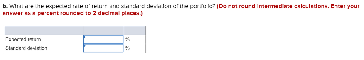 b. What are the expected rate of return and standard deviation of the portfolio? (Do not round intermediate calculations. Enter your
answer as a percent rounded to 2 decimal places.)
Expected return
%
Standard deviation
%
