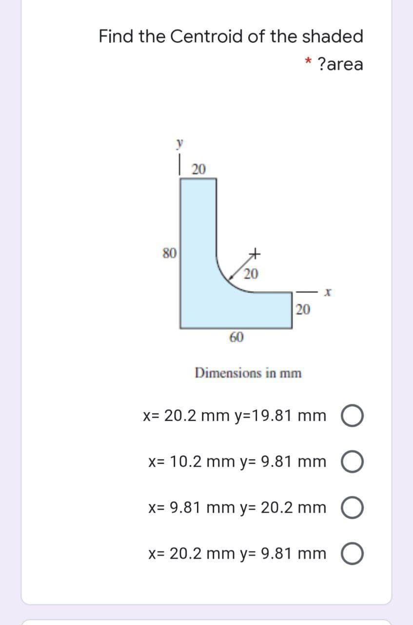 Find the Centroid of the shaded
* ?area
20
80
20
20
60
Dimensions in mm
x= 20.2 mm y=19.81 mm O
X= 10.2 mm y= 9.81 mm
x= 9.81 mm y= 20.2 mm
x= 20.2 mm y= 9.81 mm O
大8
