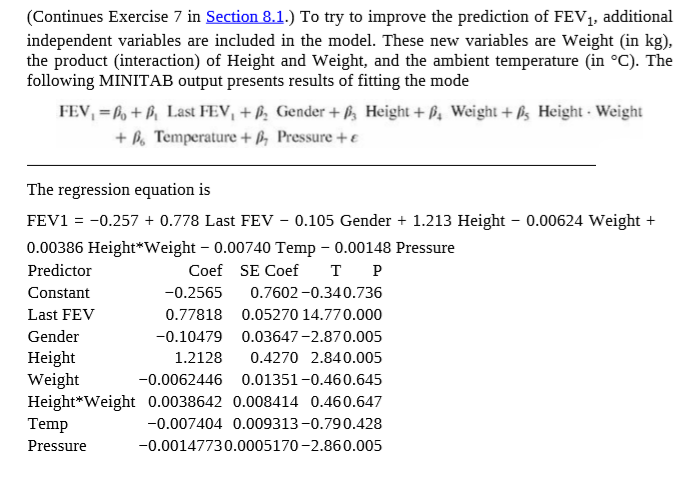 (Continues Exercise 7 in Section 8.1.) To try to improve the prediction of FEV, additional
independent variables are included in the model. These new variables are Weight (in kg),
the product (interaction) of Height and Weight, and the ambient temperature (in °C). The
following MINITAB output presents results of fitting the mode
FEV, = b, + P Last FEV, + ß; Gender + , Height + B, Weight + ß; Height - Weight
+ P. Temperature + ß, Pressure + E
The regression equation is
FEV1 = -0.257 + 0.778 Last FEV – 0.105 Gender + 1.213 Height - 0.00624 Weight +
%3D
0.00386 Height*Weight – 0.00740 Temp - 0.00148 Pressure
Predictor
Coef SE Coef
тР
Constant
-0.2565
0.7602 -0.340.736
Last FEV
0.77818 0.05270 14.770.000
Gender
-0.10479
0.03647-2.870.005
Height
Weight
Height*Weight 0.0038642 0.008414 0.460.647
Temp
1.2128
0.4270 2.840.005
-0.0062446 0.01351-0.460.645
-0.007404 0.009313 -0.790.428
Pressure
-0.00147730.0005170 -2.860.005
