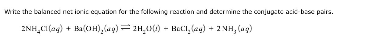 Write the balanced net ionic equation for the following reaction and determine the conjugate acid-base pairs.
2NH4Cl(aq) + Ba(OH)2(aq) = 2H₂O(1) + BaCl2(aq) + 2 NH₂ (aq)